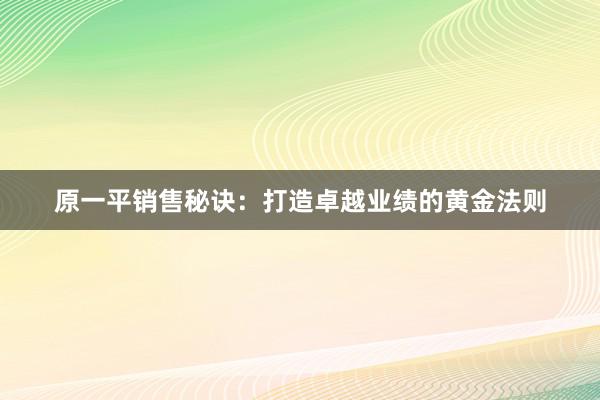 原一平销售秘诀：打造卓越业绩的黄金法则