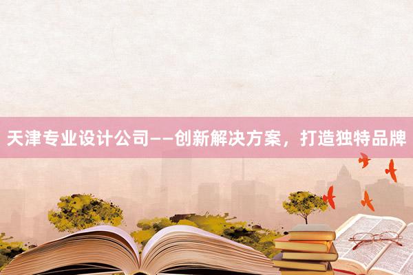 天津专业设计公司——创新解决方案，打造独特品牌