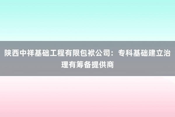 陕西中祥基础工程有限包袱公司：专科基础建立治理有筹备提供商